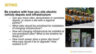 SITING
Be creative with how you site electric
vehicle depots and infrastructure
– Can you move sites, decentralize or centralize
depots, or share a site with a regional
partner?
– What sites should be prioritized for installation
of charging infrastructure?
– How will charging infrastructure be installed at
non-prioritized sites? What is the timeline for
doing so?
– How much power does a given site have?
How easy would it be to upgrade? How
resilient is it?
 