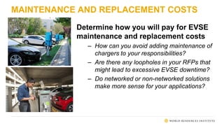MAINTENANCE AND REPLACEMENT COSTS
Determine how you will pay for EVSE
maintenance and replacement costs
– How can you avoid adding maintenance of
chargers to your responsibilities?
– Are there any loopholes in your RFPs that
might lead to excessive EVSE downtime?
– Do networked or non-networked solutions
make more sense for your applications?
 