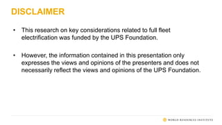 DISCLAIMER
• This research on key considerations related to full fleet
electrification was funded by the UPS Foundation.
• However, the information contained in this presentation only
expresses the views and opinions of the presenters and does not
necessarily reflect the views and opinions of the UPS Foundation.
 