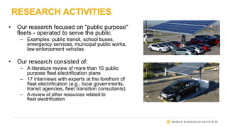 RESEARCH ACTIVITIES
• Our research focused on "public purpose"
fleets - operated to serve the public
– Examples: public transit, school buses,
emergency services, municipal public works,
law enforcement vehicles
• Our research consisted of:
– A literature review of more than 15 public
purpose fleet electrification plans
– 17 interviews with experts at the forefront of
fleet electrification (e.g., local governments,
transit agencies, fleet transition consultants)
– A review of other resources related to
fleet electrification
 