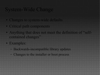 System-Wide Change
● Changes to system-wide defaults
● Critical path components
● Anything that does not meet the definition of “self-
contained changes”
● Examples:
– Backwards-incompatible library updates
– Changes to the installer or boot process
 