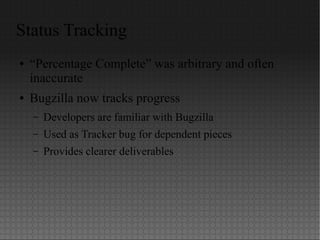 Status Tracking
● “Percentage Complete” was arbitrary and often
inaccurate
● Bugzilla now tracks progress
– Developers are familiar with Bugzilla
– Used as Tracker bug for dependent pieces
– Provides clearer deliverables
 