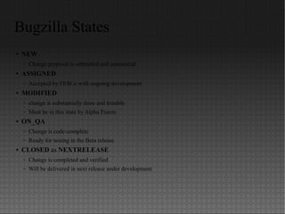 Bugzilla States
● NEW
– Change proposal is submitted and announced
● ASSIGNED
– Accepted by FESCo with ongoing development
● MODIFIED
– change is substantially done and testable
– Must be in this state by Alpha Freeze
● ON_QA
– Change is code-complete
– Ready for testing in the Beta release
● CLOSED as NEXTRELEASE
– Change is completed and verified
– Will be delivered in next release under development
 