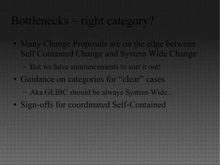 Bottlenecks – right category?
● Many Change Proposals are on the edge between
Self Contained Change and System Wide Change
– But we have announcements to sort it out!
● Guidance on categories for “clear” cases
– Aka GLIBC should be always System-Wide...
● Sign-offs for coordinated Self-Contained
 