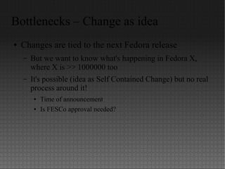 Bottlenecks – Change as idea
● Changes are tied to the next Fedora release
– But we want to know what's happening in Fedora X,
where X is >> 1000000 too
– It's possible (idea as Self Contained Change) but no real
process around it!
● Time of announcement
● Is FESCo approval needed?
 