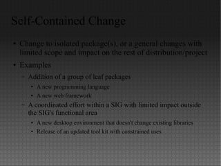 Self-Contained Change
● Change to isolated package(s), or a general changes with
limited scope and impact on the rest of distribution/project
● Examples
– Addition of a group of leaf packages
● A new programming language
● A new web framework
– A coordinated effort within a SIG with limited impact outside
the SIG's functional area
● A new desktop environment that doesn't change existing libraries
● Release of an updated tool kit with constrained uses
 