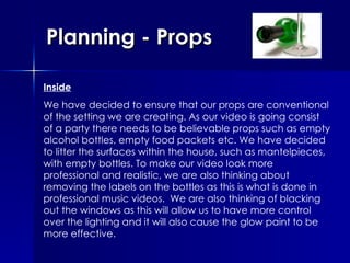 Planning - Props Inside We have decided to ensure that our props are conventional of the setting we are creating. As our video is going consist of a party there needs to be believable props such as empty alcohol bottles, empty food packets etc. We have decided to litter the surfaces within the house, such as mantelpieces, with empty bottles. To make our video look more professional and realistic, we are also thinking about removing the labels on the bottles as this is what is done in professional music videos.  We are also thinking of blacking out the windows as this will allow us to have more control over the lighting and it will also cause the glow paint to be more effective. 