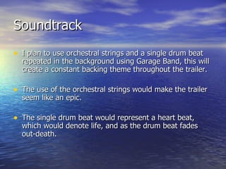Soundtrack I plan to use orchestral strings and a single drum beat repeated in the background using Garage Band, this will create a constant backing theme throughout the trailer. The use of the orchestral strings would make the trailer seem like an epic. The single drum beat would represent a heart beat, which would denote life, and as the drum beat fades out-death.