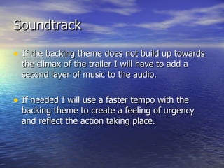 Soundtrack If the backing theme does not build up towards the climax of the trailer I will have to add a second layer of music to the audio. If needed I will use a faster tempo with the backing theme to create a feeling of urgency and reflect the action taking place.