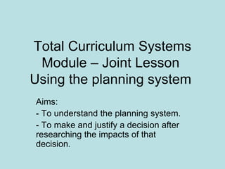Total Curriculum Systems Module – Joint Lesson  Using the planning system  Aims: - To understand the planning system. - To make and justify a decision after researching the impacts of that decision.  