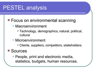 PESTEL analysis Focus on environmental scanning  Macroenvironment Technology, demographics, natural, political, cultural Microenvironment Clients, suppliers, competitors, stakeholders Sources People, print and electronic media, statistics, budgets, human resources. 