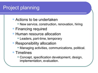 Project planning Actions to be undertaken New service, construction, renovation, hiring Financing required Human resource allocation Leaders, part-time, temporary  Responsibility allocation Managing activities, communications, political.  Timelines Concept, specification development, design, implementation, evaluation. 