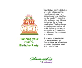 Your baby’s first few birthdays
                 are really milestones that
                 mark the anniversary of
                 becoming parents. You blow
                 out the candle(s), open the
                 gifts and guide your little one
                 throughout the birthday
                 celebration. This is a chance
                 to create memories that will
                 last a lifetime, so remember
                 successful birthday parties
                 don’t happen, the good ones
                 are planned.

                 The secret is keeping the
Planning your    party manageable, yet
    Child's      flexible. Here are a few of the
                 important details that need
Birthday Party   your consideration.
 