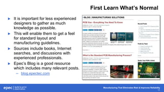 Manufacturing That Eliminates Risk & Improves Reliability
11
First Learn What’s Normal
 It is important for less experienced
designers to gather as much
knowledge as possible.
 This will enable them to get a feel
for standard layout and
manufacturing guidelines.
 Sources include books, Internet
searches, and discussions with
experienced professionals.
 Epec’s Blog is a good resource
which includes many relevant posts.
– blog.epectec.com
 