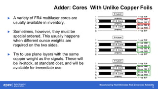 Manufacturing That Eliminates Risk & Improves Reliability
16
Adder: Cores With Unlike Copper Foils
 A variety of FR4 multilayer cores are
usually available in inventory.
 Sometimes, however, they must be
special ordered. This usually happens
when different ounce weights are
required on the two sides.
 Try to use plane layers with the same
copper weight as the signals. These will
be in-stock, at standard cost, and will be
available for immediate use.
 