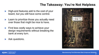 Manufacturing That Eliminates Risk & Improves Reliability
22
The Takeaway: You’re Not Helpless
 High-end features add to the cost of your
board, but you still have some control.
 Learn to prioritize those you actually need
over those that might be nice to have.
 Find less costly ways to achieve your
design requirements without breaking the
bank at every turn.
 Ask questions.
 