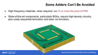Manufacturing That Eliminates Risk & Improves Reliability
7
Some Adders Can’t Be Avoided
 High frequency materials, when required, run 7x or more the price of FR4.
 State-of-the-art components, particularly BGAs, require high-density circuitry,
plus costly sequential lamination and laser via formation.
 