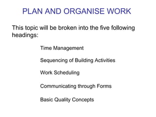 PLAN AND ORGANISE WORK This topic will be broken into the five following headings: Time Management Sequencing of Building Activities Work Scheduling Communicating through Forms Basic Quality Concepts 