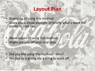 Layout Plan
• Strengths of using this method
• Gives you a visual example of briefly what u want the
poster to look like.
• Weaknesses of using this method
• Might put you off your inial idea.
• Did you like using this method? Why?
• Yes due to it giving me a thing to work off.
 