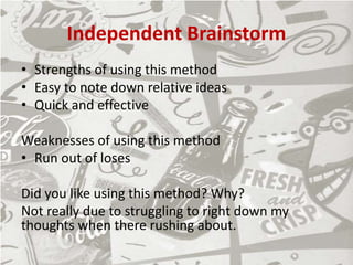 Independent Brainstorm
• Strengths of using this method
• Easy to note down relative ideas
• Quick and effective
Weaknesses of using this method
• Run out of loses
Did you like using this method? Why?
Not really due to struggling to right down my
thoughts when there rushing about.
 
