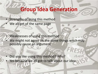 Group Idea Generation
• Strengths of using this method
• We all get of the same page
• Weaknesses of using this method
• We might not agree on the same things witch may
possibly cause an argument
• Did you like using this method? Why?
• Yes because we all got to talk about our idea
 