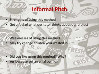 Informal Pitch
• Strengths of using this method
• Get a feel of what our tutor thinks about our project
• Weaknesses of using this method
• May try change an idea your ivested in
• Did you like using this method? Why?
• Yes because get an enial opinion
 