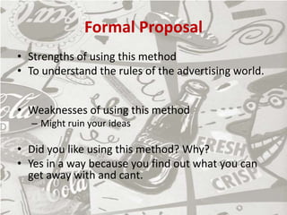 Formal Proposal
• Strengths of using this method
• To understand the rules of the advertising world.
• Weaknesses of using this method
– Might ruin your ideas
• Did you like using this method? Why?
• Yes in a way because you find out what you can
get away with and cant.
 