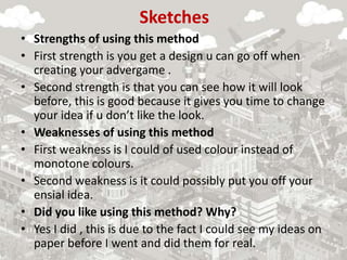 Sketches
• Strengths of using this method
• First strength is you get a design u can go off when
creating your advergame .
• Second strength is that you can see how it will look
before, this is good because it gives you time to change
your idea if u don’t like the look.
• Weaknesses of using this method
• First weakness is I could of used colour instead of
monotone colours.
• Second weakness is it could possibly put you off your
ensial idea.
• Did you like using this method? Why?
• Yes I did , this is due to the fact I could see my ideas on
paper before I went and did them for real.
 