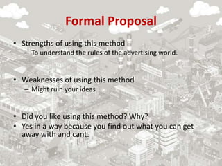 Formal Proposal
• Strengths of using this method
– To understand the rules of the advertising world.
• Weaknesses of using this method
– Might ruin your ideas
• Did you like using this method? Why?
• Yes in a way because you find out what you can get
away with and cant.
 