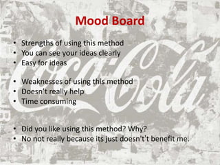 Mood Board
• Strengths of using this method
• You can see your ideas clearly
• Easy for ideas
• Weaknesses of using this method
• Doesn’t really help
• Time consuming
• Did you like using this method? Why?
• No not really because its just doesn't’t benefit me.
 