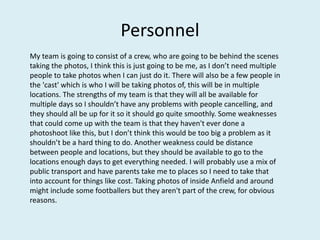 Personnel
My team is going to consist of a crew, who are going to be behind the scenes
taking the photos, I think this is just going to be me, as I don’t need multiple
people to take photos when I can just do it. There will also be a few people in
the 'cast' which is who I will be taking photos of, this will be in multiple
locations. The strengths of my team is that they will all be available for
multiple days so I shouldn’t have any problems with people cancelling, and
they should all be up for it so it should go quite smoothly. Some weaknesses
that could come up with the team is that they haven't ever done a
photoshoot like this, but I don’t think this would be too big a problem as it
shouldn’t be a hard thing to do. Another weakness could be distance
between people and locations, but they should be available to go to the
locations enough days to get everything needed. I will probably use a mix of
public transport and have parents take me to places so I need to take that
into account for things like cost. Taking photos of inside Anfield and around
might include some footballers but they aren't part of the crew, for obvious
reasons.
 