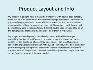 Product Layout and Info
My product is going to have a magazine front cover with double page spreads,
these will be in an order which will be shown in page numbers in the corners of
pages and on page number 1 there will be a contents so that there is a visual
representation of how the magazine is laid out. The designs that follow on will
be most likely used in rotation for my different double page spreads, I like all of
the designs plans that I have made but not all of them may be used.
My images are mostly going to be taken by myself as I feel like I can get
everything that I need but if when it comes to production, I have two extra
options for any additional photos I may want to use. I can look through old
collections of photos I have taken at Anfield, and I can also, if need be, take a few
photos from google and process them/ edit them in Photoshop to make them
my own. Most of the photos in the product will be my own but I might have one
or two from the internet if they are needed.
 