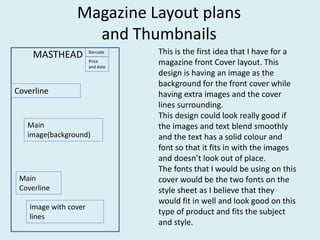Magazine Layout plans
and Thumbnails
MASTHEAD Barcode
Price
and date
Main
image(background)
Image with cover
lines
Coverline
Main
Coverline
This is the first idea that I have for a
magazine front Cover layout. This
design is having an image as the
background for the front cover while
having extra images and the cover
lines surrounding.
This design could look really good if
the images and text blend smoothly
and the text has a solid colour and
font so that it fits in with the images
and doesn’t look out of place.
The fonts that I would be using on this
cover would be the two fonts on the
style sheet as I believe that they
would fit in well and look good on this
type of product and fits the subject
and style.
 