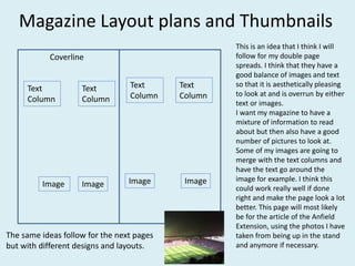 Magazine Layout plans and Thumbnails
Coverline
Text
Column
Text
Column
Image
Image
Text
Column
Image Image
Text
Column
This is an idea that I think I will
follow for my double page
spreads. I think that they have a
good balance of images and text
so that it is aesthetically pleasing
to look at and is overrun by either
text or images.
I want my magazine to have a
mixture of information to read
about but then also have a good
number of pictures to look at.
Some of my images are going to
merge with the text columns and
have the text go around the
image for example. I think this
could work really well if done
right and make the page look a lot
better. This page will most likely
be for the article of the Anfield
Extension, using the photos I have
taken from being up in the stand
and anymore if necessary.
The same ideas follow for the next pages
but with different designs and layouts.
 