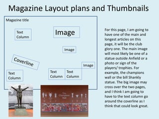 Magazine Layout plans and Thumbnails
Text
Column
Text
Column
Text
Column
Image
Image
Image
Text
Column
Magazine title
For this page, I am going to
have one of the main and
longest articles on this
page, it will be the club
glory one. The main image
will most likely be one of a
statue outside Anfield or a
photo or sign of the
players/ trophies. For
example, the champions
wall or the bill Shankly
statue. The big image may
cross over the two pages,
and I think I am going to
have to the text column go
around the coverline as I
think that could look great.
 
