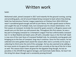 Written work
Salah:
Mohamed salah, joined Liverpool in 2017 and instantly hit the ground running, scoring
and providing goals, and all around helped bring Liverpool to back where they belong.
Salah has had previous Premier League experience at Chelsea from 2014-2016 but
wasn’t considered good enough and left to join Roma, He had a good season at Roma
and caught the eye of multiple clubs, but Liverpool was his chosen destination. In his
first season at Liverpool, he broke the record for goals scored in a 38-game season and
would carry on this form up until present day. Throughout this first season, he was a
key part to bringing Liverpool to a champions League Final but unfortunately Liverpool
lost 3-1 to Real Madrid and Salah came off with a shoulder injury in the first half. Salah
is now one of the main faces of Liverpool football club, he constantly scoring goals and
bringing joy to the fans of Liverpool, long may it continue. Since his first season, he has
collected one extra golden boot award the season after and is currently on his way to
collecting his third come the end of this campaign. He has also seemed to be adding a
lot more assists to his game this season with him currently at the top of the list in here
as well. This season hasn’t been all great for the Egyptian king though, he lost on
penalties in the AFCON final against Senegal, and teammate Sadio Mane, He hasn’t let
this bring him down though and is constantly proving himself.
 