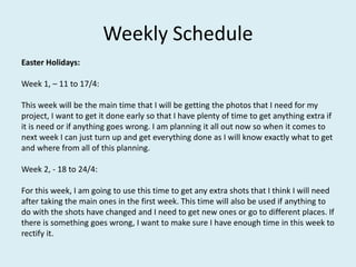 Weekly Schedule
Easter Holidays:
Week 1, – 11 to 17/4:
This week will be the main time that I will be getting the photos that I need for my
project, I want to get it done early so that I have plenty of time to get anything extra if
it is need or if anything goes wrong. I am planning it all out now so when it comes to
next week I can just turn up and get everything done as I will know exactly what to get
and where from all of this planning.
Week 2, - 18 to 24/4:
For this week, I am going to use this time to get any extra shots that I think I will need
after taking the main ones in the first week. This time will also be used if anything to
do with the shots have changed and I need to get new ones or go to different places. If
there is something goes wrong, I want to make sure I have enough time in this week to
rectify it.
 