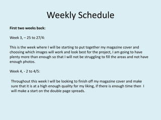 Weekly Schedule
First two weeks back:
Week 3, – 25 to 27/4:
This is the week where I will be starting to put together my magazine cover and
choosing which images will work and look best for the project, I am going to have
plenty more than enough so that I will not be struggling to fill the areas and not have
enough photos.
Week 4, - 2 to 4/5:
Throughout this week I will be looking to finish off my magazine cover and make
sure that it is at a high enough quality for my liking, if there is enough time then I
will make a start on the double page spreads.
 