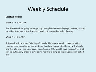 Weekly Schedule
Last two weeks:
Week 5, – 9 to 11/5:
For this week I am going to be getting through some double page spreads, making
sure that they are not only easy to read but are aesthetically pleasing.
Week 6, - 16 to 18/5:
This week will be spent finishing off my double page spreads, make sure that
none of them need to be changed and that I am happy with them, I will also do
another check of the front cover to make sure I like what I have made. After that I
will be putting my product onto some real-life examples like magazines in a shelf
etc.
 