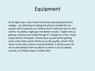 Equipment
As of right now, I won't need to borrow any equipment from
college. I am planning on taking the photos needed for my
project with my phone, as I believe that it will work just as well
and for my ability, might give me better results. I might end up
getting a camera and tripod though if I change my mind. I need
to get photos of people, mainly close up and will be getting
quite a few shots which will focus on the quality, which I find
easier to do with a phone. Around Anfield, it will be easier for
me to take photos with my phone as there is lots of people
around, so it helps using a smaller item.
 