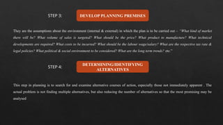 DEVELOP PLANNING PREMISES
They are the assumptions about the environment (internal & external) in which the plan is to be carried out – “What kind of market
there will be? What volume of sales is targeted? What should be the price? What product to manufacture? What technical
developments are required? What costs to be incurred? What should be the labour wage/salary? What are the respective tax rate &
legal policies? What political & social environment to be considered? What are the long term trends? etc.”
DETERMINING/IDENTIFYING
ALTERNATIVES
This step in planning is to search for and examine alternative courses of action, especially those not immediately apparent . The
actual problem is not finding multiple alternatives, but also reducing the number of alternatives so that the most promising may be
analysed
STEP 3:
STEP 4:
 