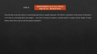 MONITORING & EVALUATING
THE PLAN - BUDGETING
Once the plan is put into action it’s monitoring/supervision is equally important. The effective calculation of the success of the plan is
to be done by converting them into budgets – sum total of income & expenses, resultant profit or surplus and the budget of major
balance sheet items such as cash and capital expenditure.
STEP 9:
 