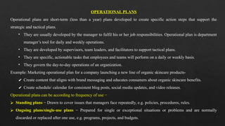 OPERATIONAL PLANS
Operational plans are short-term (less than a year) plans developed to create specific action steps that support the
strategic and tactical plans.
• They are usually developed by the manager to fulfil his or her job responsibilities. Operational plan is department
manager’s tool for daily and weekly operations.
• They are developed by supervisors, team leaders, and facilitators to support tactical plans.
• They are specific, actionable tasks that employees and teams will perform on a daily or weekly basis.
• They govern the day-to-day operations of an organization.
Example: Marketing operational plan for a company launching a new line of organic skincare products-
✔ Create content that aligns with brand messaging and educates consumers about organic skincare benefits.
✔ Create schedule/ calendar for consistent blog posts, social media updates, and video releases.
Operational plans can be according to frequency of use −
⮚ Standing plans − Drawn to cover issues that managers face repeatedly, e.g. policies, procedures, rules.
⮚ Ongoing plans/single-use plans − Prepared for single or exceptional situations or problems and are normally
discarded or replaced after one use, e.g. programs, projects, and budgets.
 