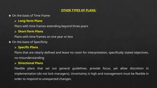 OTHER TYPES OF PLANS:
❖ On the basis of Time Frame
⮚ Long-Term Plans
Plans with time frames extending beyond three years
⮚ Short-Term Plans
Plans with time frames on one year or less
❖ On the basis of Specificity
⮚ Specific Plans
Plans that are clearly defined and leave no room for interpretation, specifically stated objectives,
no misunderstanding
⮚ Directional Plans
Flexible plans that set out general guidelines, provide focus, yet allow discretion in
implementation (do not lock managers). Uncertainty is high and management must be flexible in
order to respond to unexpected changes.
 