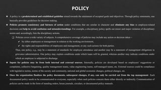 ❖ A policy is a predetermined and established guideline aimed towards the attainment of accepted goals and objectives. Through policy statements, one
basically provides guidelines for decision making.
❖ Policies promote consistency and fairness of action under conditions that are similar in character and eliminate any bias in employee-related
decisions and help to avoid confusion and misunderstandings. For example, a disciplinary policy spells out minor and major violation of disciplinary
norms and, accordingly, lists the disciplinary actions.
❑ Policies cover a wide variety of subjects. A comprehensive coverage of policies may include any action or decision taken –
✔ by either employees or management in relation to the working environment,
✔ the rights and responsibilities of employees and management, or any such actions for both parties.
Thus, one policy, e.g., may be a statement of standards for employee attendance and another may be a statement of management obligations in
grievance administration. One policy may explain conditions under which loans will be granted, whereas another may indicate conditions under
which an employee is subjected to discharge.
❖ Inputs for policies may be from both internal and external sources. Internally, policies are developed based on employees’ suggestions or
complaints, collective bargaining, quality management teams, value engineering teams, self-managed teams, etc. External sources could be compliance
with legislative norms, norms of the society and community, national and global economic changes, political changes, etc.
❖ Once the organization finalizes the policy documents, subsequent changes, if any, can only be carried out from the top management. Each
documented policy needs to be communicated to everyone, especially when such policies concern them either directly or indirectly. Communication of
policies can be made in the form of standing orders, house journals, circulars, or documented policy manuals.
POLICY
 