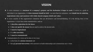 ❖ A vision statement is a statement of a company’s purpose and the destination it hopes to reach. It serves as a guide to
individuals in an organization. A vision statement should be brief—no more than two sentences—and should also be enduring,
inspirational, clear, and consistent with widely shared company beliefs and values.
❖ A vision consists of the organization’s intentions that are all-inclusive and forward-thinking. It is the driving force of the
organization. A vision has certain characteristics, such as:
⮚ It describes aspirations for the future.
⮚ It does not specify the means that are used to achieve the desired ends.
⮚ It must be inspirational.
⮚ It is often unwritten.
⮚ It must be communicated.
❖ Communication of a vision can be done in two ways:
⮚ in the form of a mission statement and
⮚ through personal interactions with customers to build relationships and communicate one’s vision.
VISION
 