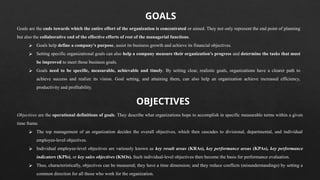 Goals are the ends towards which the entire effort of the organization is concentrated or aimed. They not only represent the end point of planning
but also the collaborative end of the effective efforts of rest of the managerial functions.
⮚ Goals help define a company's purpose, assist its business growth and achieve its financial objectives.
⮚ Setting specific organizational goals can also help a company measure their organization's progress and determine the tasks that must
be improved to meet those business goals.
⮚ Goals need to be specific, measurable, achievable and timely. By setting clear, realistic goals, organizations have a clearer path to
achieve success and realize its vision. Goal setting, and attaining them, can also help an organization achieve increased efficiency,
productivity and profitability.
GOALS
Objectives are the operational definitions of goals. They describe what organizations hope to accomplish in specific measurable terms within a given
time frame.
⮚ The top management of an organization decides the overall objectives, which then cascades to divisional, departmental, and individual
employee-level objectives.
⮚ Individual employee-level objectives are variously known as key result areas (KRAs), key performance areas (KPAs), key performance
indicators (KPIs), or key sales objectives (KSOs). Such individual-level objectives then become the basis for performance evaluation.
⮚ Thus, characteristically, objectives can be measured; they have a time dimension; and they reduce conflicts (misunderstandings) by setting a
common direction for all those who work for the organization.
OBJECTIVES
 