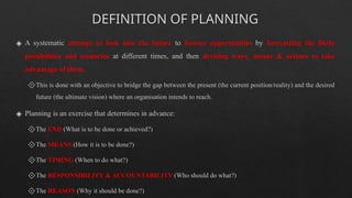 DEFINITION OF PLANNING
◈ A systematic attempt to look into the future to foresee opportunities by forecasting the likely
possibilities and scenarios at different times, and then devising ways, means & actions to take
advantage of them.
🞚This is done with an objective to bridge the gap between the present (the current position/reality) and the desired
future (the ultimate vision) where an organisation intends to reach.
◈ Planning is an exercise that determines in advance:
🞚The END (What is to be done or achieved?)
🞚The MEANS (How it is to be done?)
🞚The TIMING (When to do what?)
🞚The RESPONSIBILITY & ACCOUNTABILITY (Who should do what?)
🞚The REASON (Why it should be done?)
 