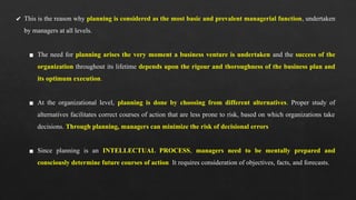 ✔ This is the reason why planning is considered as the most basic and prevalent managerial function, undertaken
by managers at all levels.
▪ The need for planning arises the very moment a business venture is undertaken and the success of the
organization throughout its lifetime depends upon the rigour and thoroughness of the business plan and
its optimum execution.
▪ At the organizational level, planning is done by choosing from different alternatives. Proper study of
alternatives facilitates correct courses of action that are less prone to risk, based on which organizations take
decisions. Through planning, managers can minimize the risk of decisional errors
▪ Since planning is an INTELLECTUAL PROCESS, managers need to be mentally prepared and
consciously determine future courses of action. It requires consideration of objectives, facts, and forecasts.
 