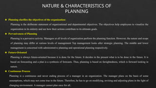 NATURE & CHARACTERISTICS OF
PLANNING
❖ Planning clarifies the objectives of the organization:
Planning is the deliberate statement of organizational and departmental objectives. The objectives help employees to visualize the
organization in its entirety and see how their actions contribute to its ultimate goals.
❖ Pervasiveness of Planning
Planning is a pervasive activity. Managers at all levels of organization perform the planning function. However, the nature and scope
of planning may differ at various levels of management Top management looks after strategic planning. The middle and lower
management is concerned with administrative planning and operational planning respectively.
❖ Future-Oriented
Planning is always future-oriented because it is done for the future. It decides in the present what is to be done in the future. It is
based on forecasting and a plan is a synthesis of forecasts. Thus, planning is based on farsightedness, which is forward looking in
nature.
❖ Continuous Process
Planning is a continuous and never ending process of a manager in an organization. The manager plans on the basis of some
assumptions, which may not come true in the future. Therefore, he has to go on modifying, revising and adjusting plans in the light of
changing environment. A manager cannot plan once for all.
 